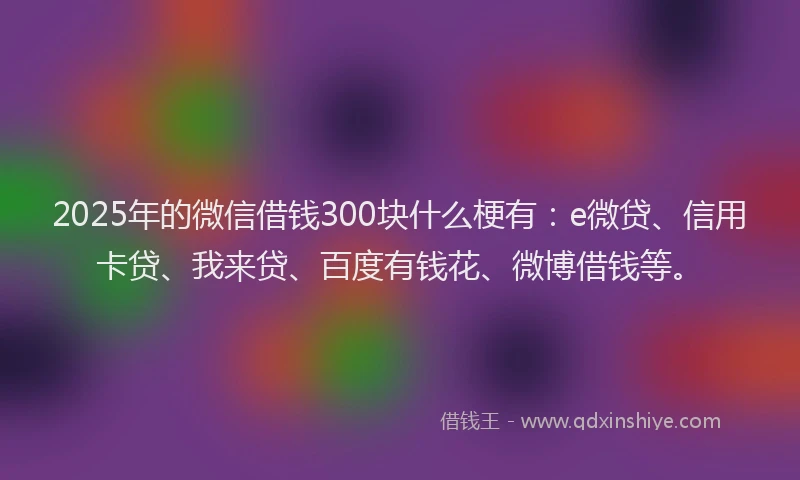 2025年的微信借钱300块什么梗有：e微贷、信用卡贷、我来贷、百度有钱花、微博借钱等。
