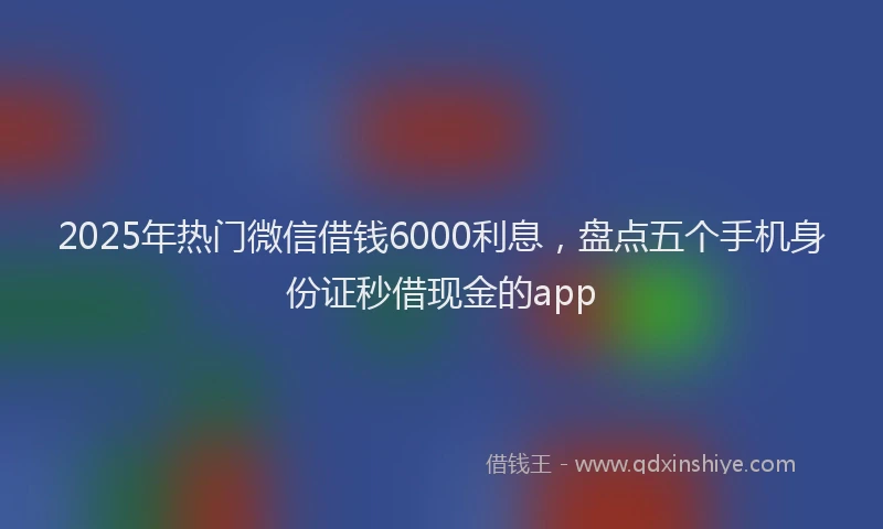2025年热门微信借钱6000利息，盘点五个手机身份证秒借现金的app