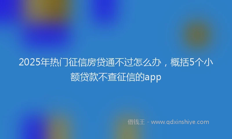 2025年热门征信房贷通不过怎么办，概括5个小额贷款不查征信的app