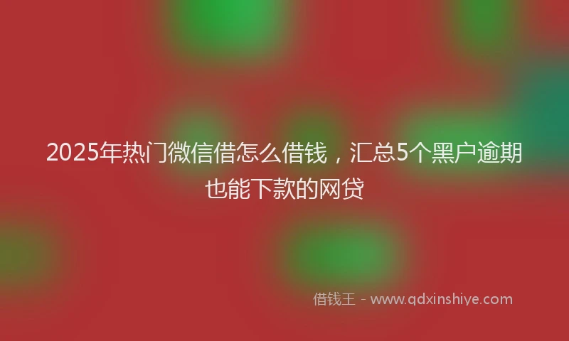 2025年热门微信借怎么借钱，汇总5个黑户逾期也能下款的网贷