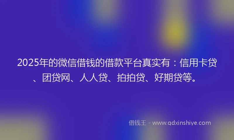 2025年的微信借钱的借款平台真实有：信用卡贷、团贷网、人人贷、拍拍贷、好期贷等。