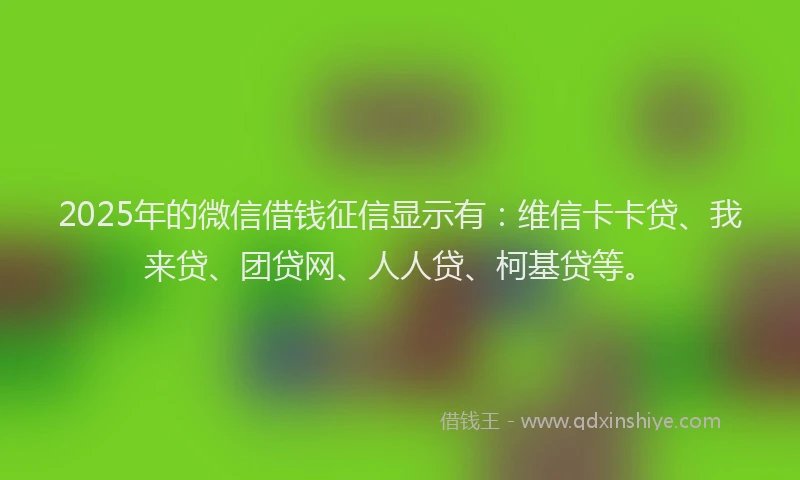 2025年的微信借钱征信显示有：维信卡卡贷、我来贷、团贷网、人人贷、柯基贷等。