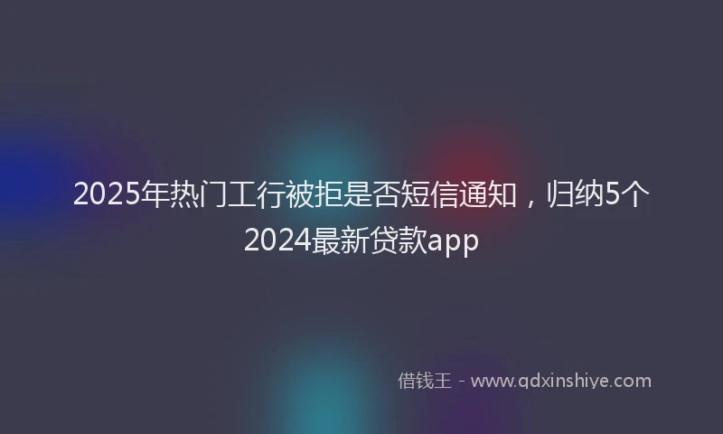 2025年热门工行被拒是否短信通知，归纳5个2024最新贷款app