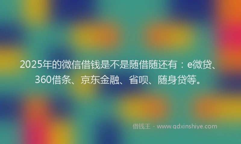 2025年的微信借钱是不是随借随还有：e微贷、360借条、京东金融、省呗、随身贷等。