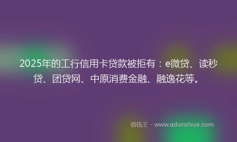 2025年的工行信用卡贷款被拒有：e微贷、读秒贷、团贷网、中原消费金融、融逸花等。
