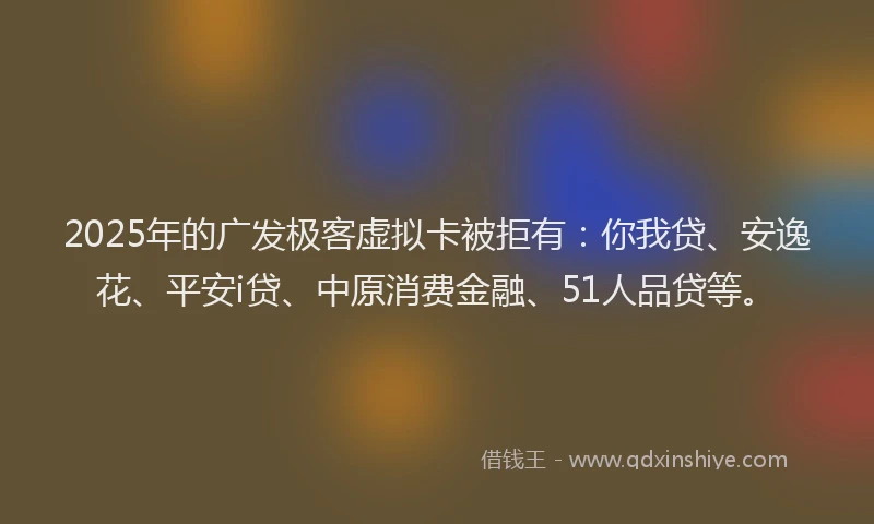 2025年的广发极客虚拟卡被拒有：你我贷、安逸花、平安i贷、中原消费金融、51人品贷等。