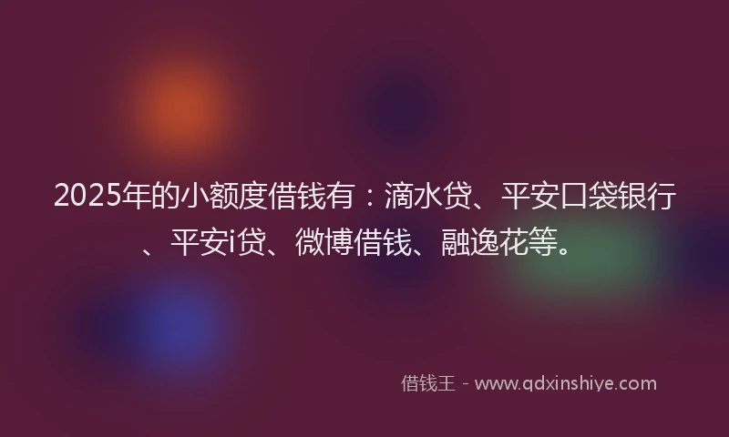 2025年的小额度借钱有：滴水贷、平安口袋银行、平安i贷、微博借钱、融逸花等。