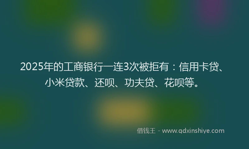 2025年的工商银行一连3次被拒有：信用卡贷、小米贷款、还呗、功夫贷、花呗等。