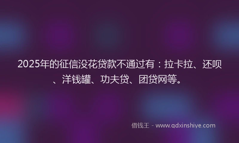 2025年的征信没花贷款不通过有：拉卡拉、还呗、洋钱罐、功夫贷、团贷网等。