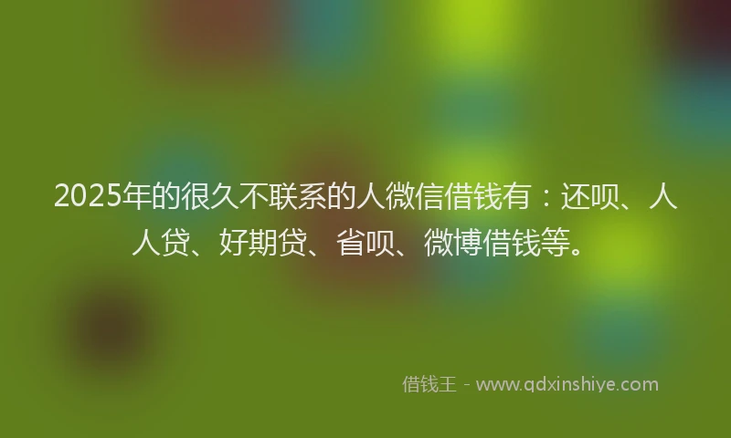 2025年的很久不联系的人微信借钱有：还呗、人人贷、好期贷、省呗、微博借钱等。