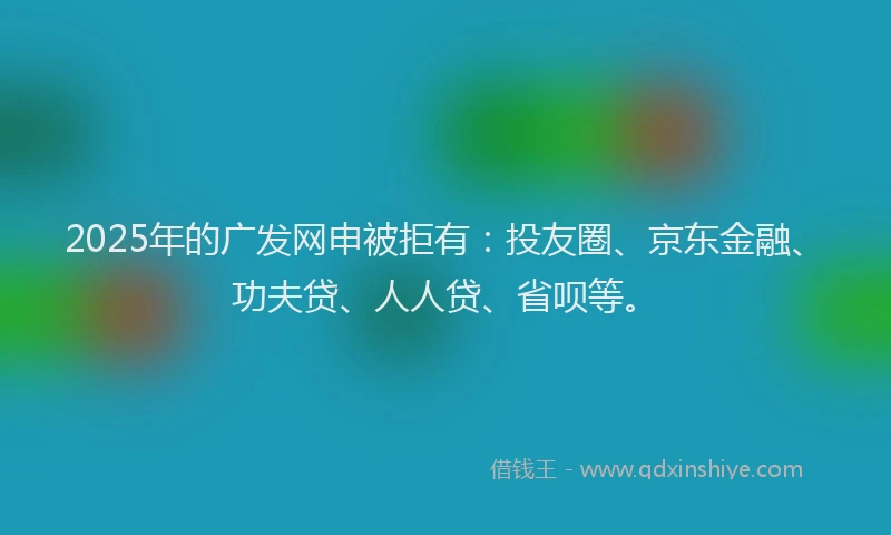 2025年的广发网申被拒有：投友圈、京东金融、功夫贷、人人贷、省呗等。