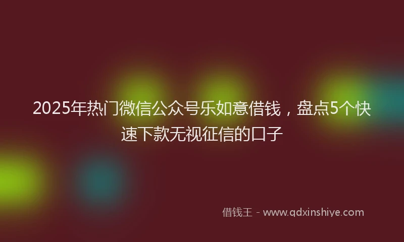 2025年热门微信公众号乐如意借钱，盘点5个快速下款无视征信的口子