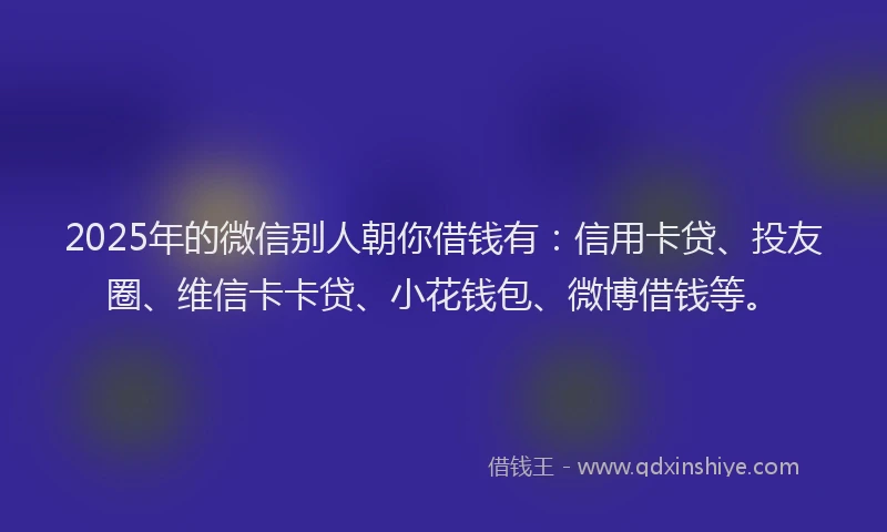 2025年的微信别人朝你借钱有：信用卡贷、投友圈、维信卡卡贷、小花钱包、微博借钱等。