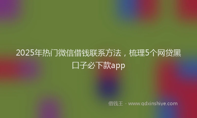 2025年热门微信借钱联系方法，梳理5个网贷黑口子必下款app