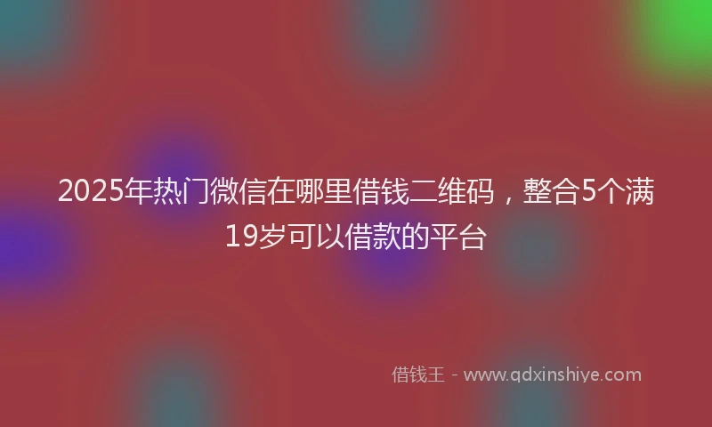 2025年热门微信在哪里借钱二维码，整合5个满19岁可以借款的平台