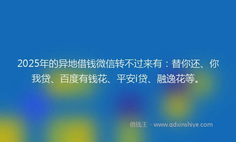 2025年的异地借钱微信转不过来有：替你还、你我贷、百度有钱花、平安i贷、融逸花等。