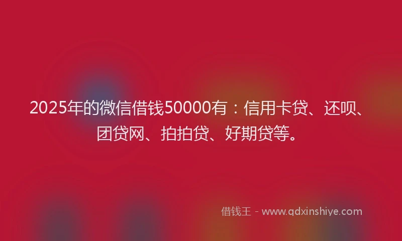 2025年的微信借钱50000有：信用卡贷、还呗、团贷网、拍拍贷、好期贷等。