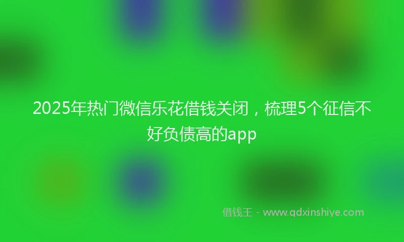 2025年热门微信乐花借钱关闭，梳理5个征信不好负债高的app