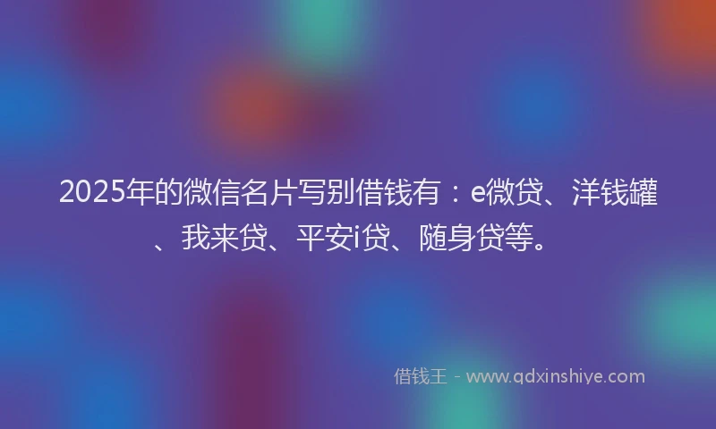2025年的微信名片写别借钱有：e微贷、洋钱罐、我来贷、平安i贷、随身贷等。