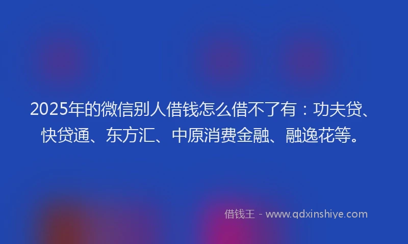 2025年的微信别人借钱怎么借不了有：功夫贷、快贷通、东方汇、中原消费金融、融逸花等。