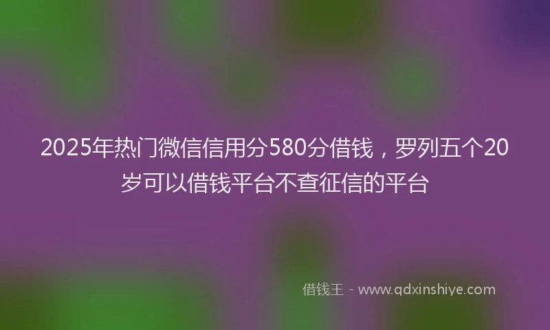 2025年热门微信信用分580分借钱，罗列五个20岁可以借钱平台不查征信的平台