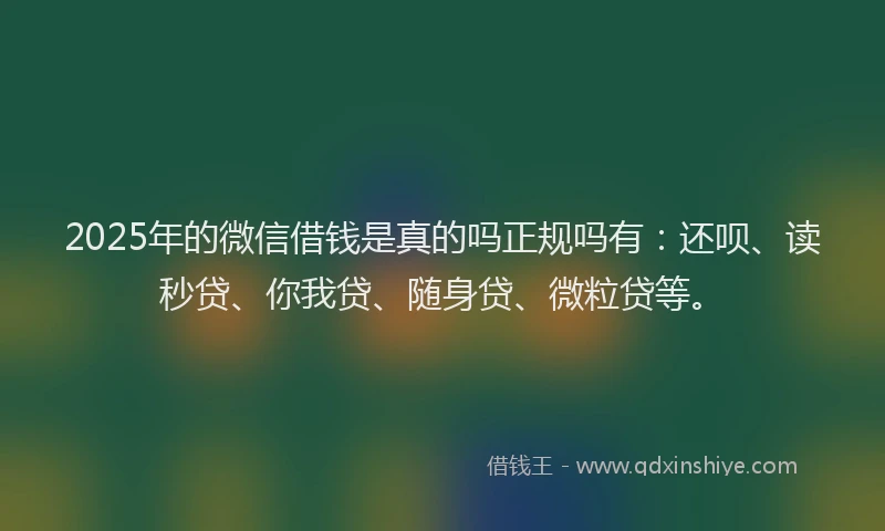 2025年的微信借钱是真的吗正规吗有：还呗、读秒贷、你我贷、随身贷、微粒贷等。