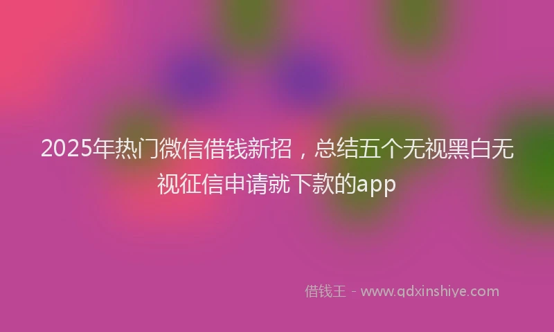 2025年热门微信借钱新招，总结五个无视黑白无视征信申请就下款的app
