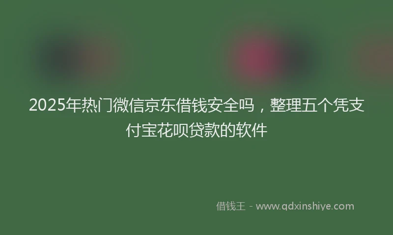 2025年热门微信京东借钱安全吗，整理五个凭支付宝花呗贷款的软件