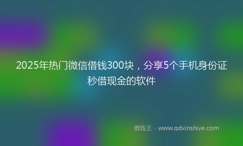 2025年热门微信借钱300块，分享5个手机身份证秒借现金的软件