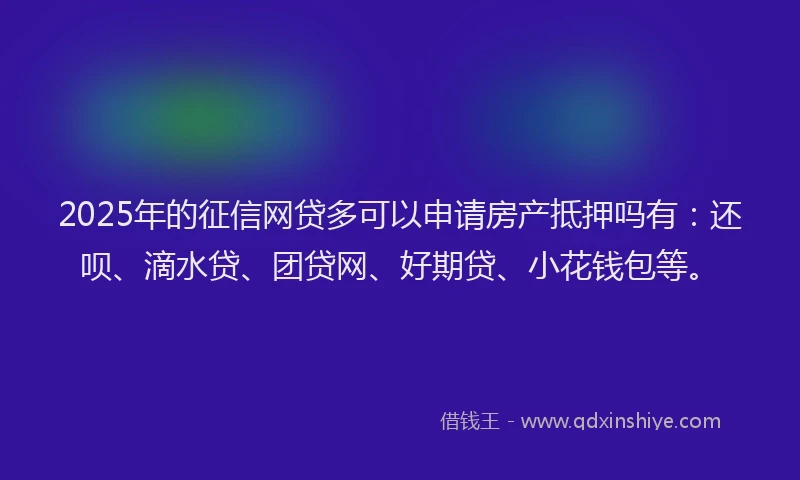 2025年的征信网贷多可以申请房产抵押吗有：还呗、滴水贷、团贷网、好期贷、小花钱包等。
