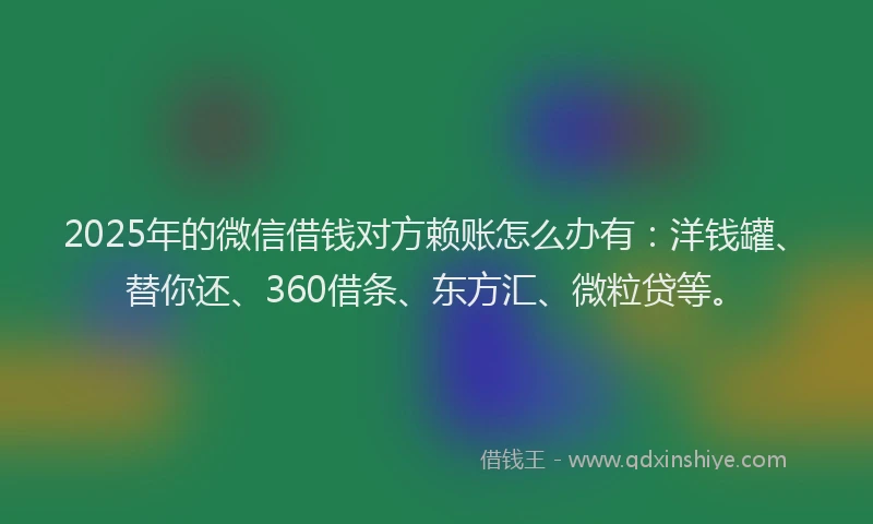 2025年的微信借钱对方赖账怎么办有：洋钱罐、替你还、360借条、东方汇、微粒贷等。