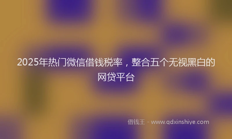 2025年热门微信借钱税率，整合五个无视黑白的网贷平台