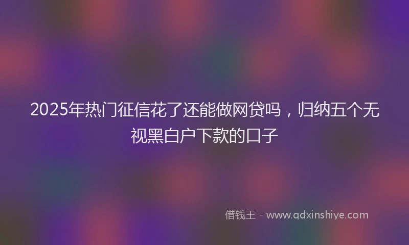 2025年热门征信花了还能做网贷吗，归纳五个无视黑白户下款的口子