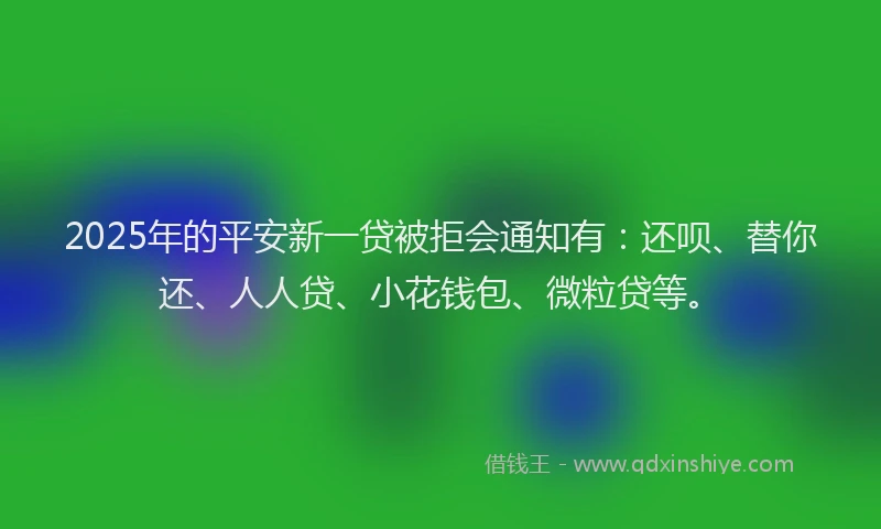 2025年的平安新一贷被拒会通知有：还呗、替你还、人人贷、小花钱包、微粒贷等。