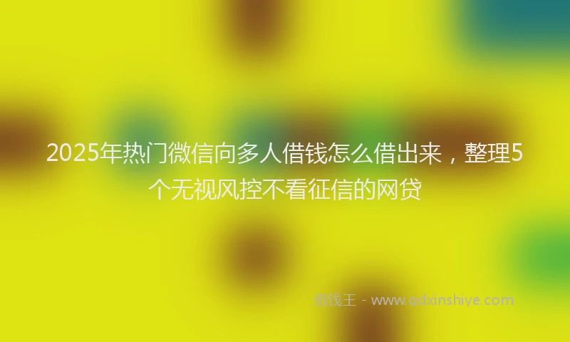 2025年热门微信向多人借钱怎么借出来，整理5个无视风控不看征信的网贷