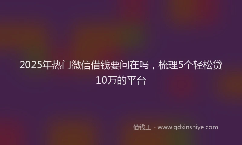 2025年热门微信借钱要问在吗，梳理5个轻松贷10万的平台