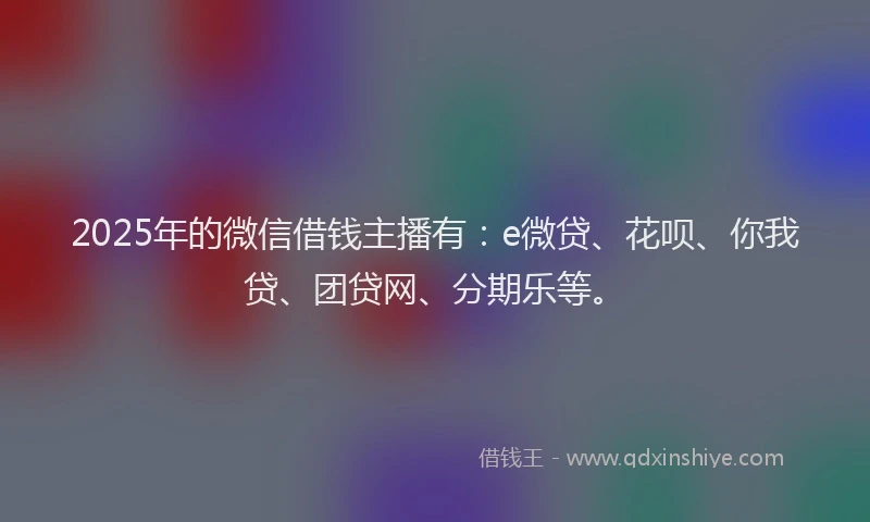 2025年的微信借钱主播有：e微贷、花呗、你我贷、团贷网、分期乐等。