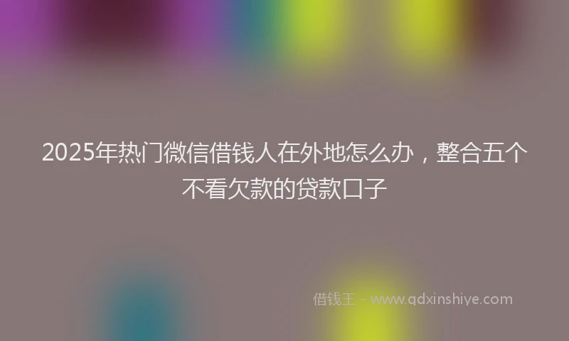 2025年热门微信借钱人在外地怎么办，整合五个不看欠款的贷款口子