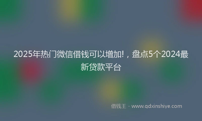 2025年热门微信借钱可以增加!，盘点5个2024最新贷款平台
