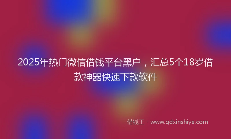 2025年热门微信借钱平台黑户，汇总5个18岁借款神器快速下款软件