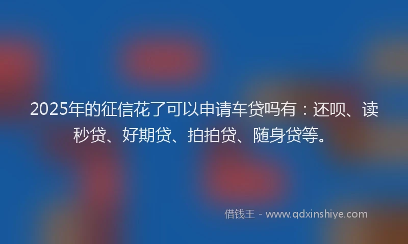 2025年的征信花了可以申请车贷吗有：还呗、读秒贷、好期贷、拍拍贷、随身贷等。