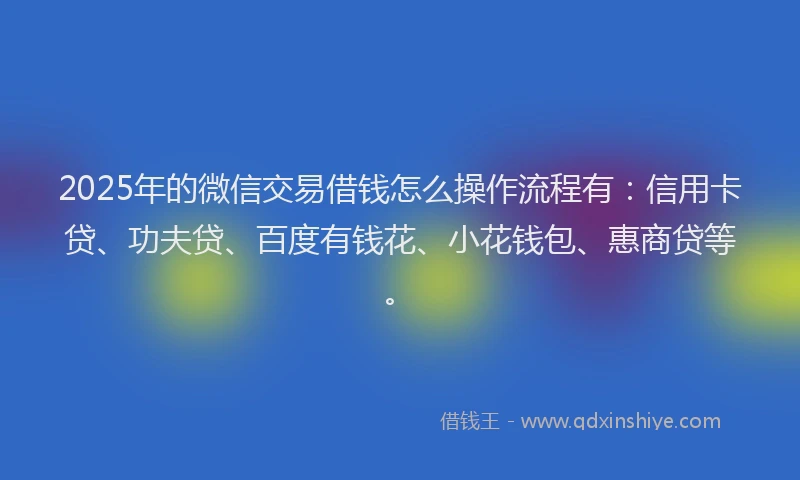 2025年的微信交易借钱怎么操作流程有：信用卡贷、功夫贷、百度有钱花、小花钱包、惠商贷等。