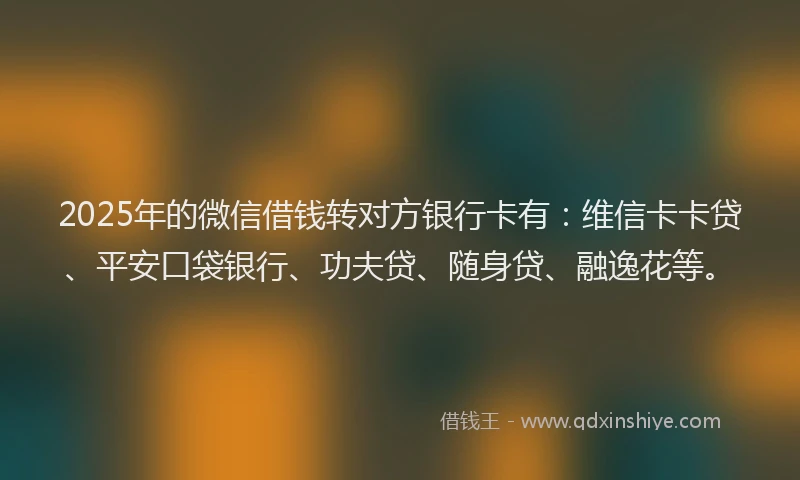 2025年的微信借钱转对方银行卡有：维信卡卡贷、平安口袋银行、功夫贷、随身贷、融逸花等。