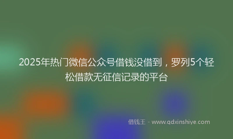 2025年热门微信公众号借钱没借到，罗列5个轻松借款无征信记录的平台