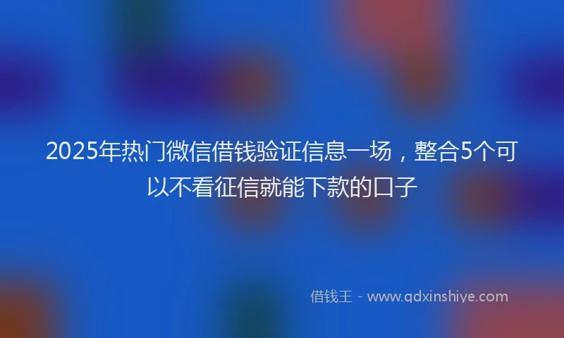 2025年热门微信借钱验证信息一场，整合5个可以不看征信就能下款的口子