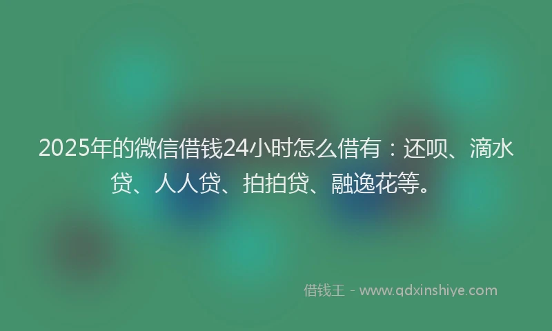 2025年的微信借钱24小时怎么借有：还呗、滴水贷、人人贷、拍拍贷、融逸花等。