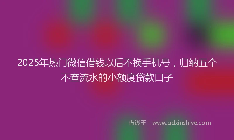 2025年热门微信借钱以后不换手机号，归纳五个不查流水的小额度贷款口子