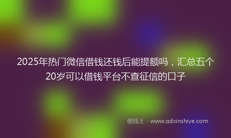 2025年热门微信借钱还钱后能提额吗，汇总五个20岁可以借钱平台不查征信的口子