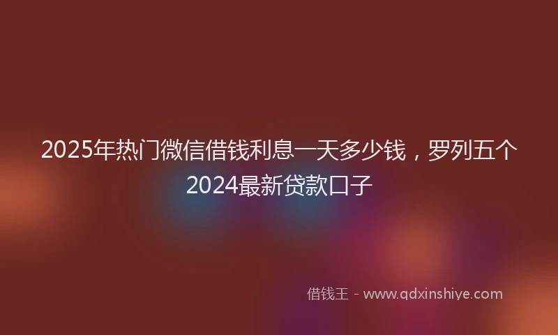 2025年热门微信借钱利息一天多少钱，罗列五个2024最新贷款口子