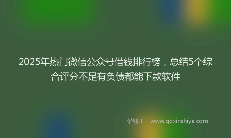 2025年热门微信公众号借钱排行榜，总结5个综合评分不足有负债都能下款软件